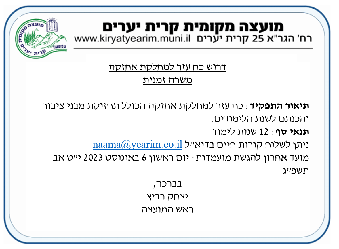 דרוש כח עזר למחלקת אחזקה - משרה זמנית. תיאור התפקיד: כח עזר למחלקת אחזקה הכולל תחזוקת מבני ציבור והכנתם לשנת הלימודים. תנאי סף: 12 שנות לימוד. ניתן לשלוח קורות חיים למייל naama@yearim.co.il  מועד אחרון להגשת מועמדות: יום ראשון 6 באוגוסט 2023 י"ט אב תשפ"ג.